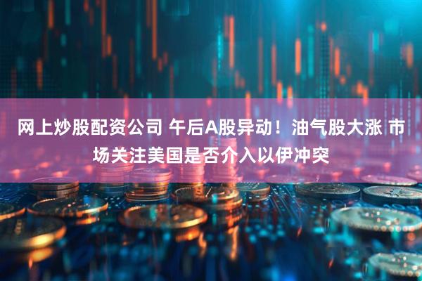 网上炒股配资公司 午后A股异动！油气股大涨 市场关注美国是否介入以伊冲突