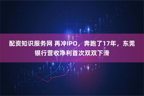 配资知识服务网 再冲IPO，奔跑了17年，东莞银行营收净利首次双双下滑