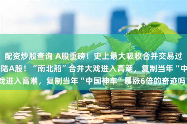 配资炒股查询 A股重磅！史上最大吸收合并交易过会，“中国神船”即将登陆A股！“南北船”合并大戏进入高潮，复制当年“中国神车”暴涨6倍的奇迹吗？