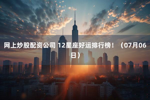 网上炒股配资公司 12星座好运排行榜！（07月06日）