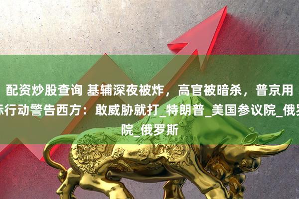 配资炒股查询 基辅深夜被炸，高官被暗杀，普京用实际行动警告西方：敢威胁就打_特朗普_美国参议院_俄罗斯