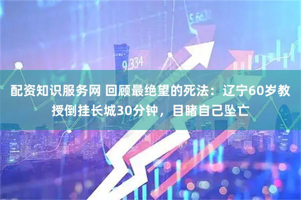 配资知识服务网 回顾最绝望的死法：辽宁60岁教授倒挂长城30分钟，目睹自己坠亡