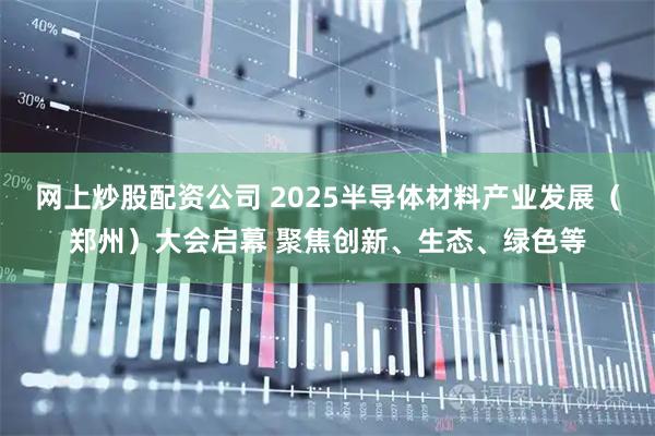 网上炒股配资公司 2025半导体材料产业发展（郑州）大会启幕 聚焦创新、生态、绿色等