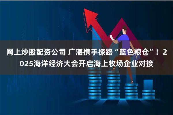 网上炒股配资公司 广湛携手探路“蓝色粮仓”！2025海洋经济大会开启海上牧场企业对接