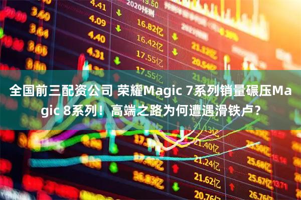 全国前三配资公司 荣耀Magic 7系列销量碾压Magic 8系列！高端之路为何遭遇滑铁卢？